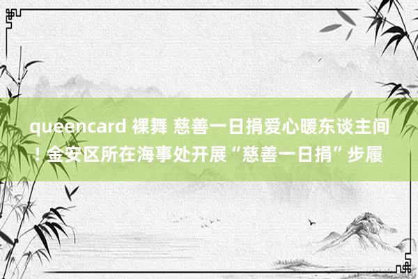 queencard 裸舞 慈善一日捐爱心暖东谈主间! 金安区所在海事处开展“慈善一日捐”步履