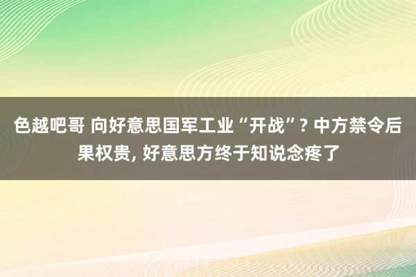 色越吧哥 向好意思国军工业“开战”? 中方禁令后果权贵， 好意思方终于知说念疼了