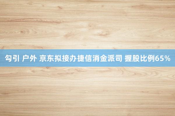 勾引 户外 京东拟接办捷信消金派司 握股比例65%