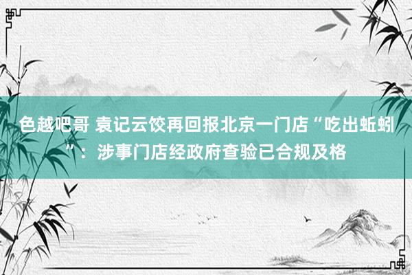 色越吧哥 袁记云饺再回报北京一门店“吃出蚯蚓”：涉事门店经政府查验已合规及格