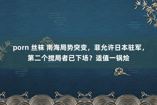 porn 丝袜 南海局势突变，菲允许日本驻军，第二个搅局者已下场？适值一锅烩