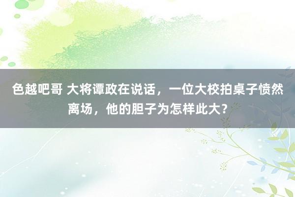 色越吧哥 大将谭政在说话，一位大校拍桌子愤然离场，他的胆子为怎样此大？