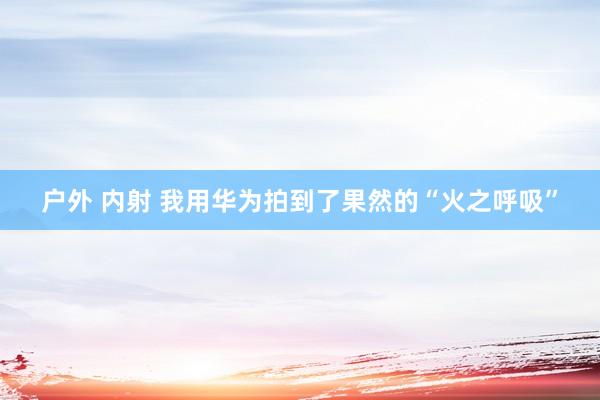 户外 内射 我用华为拍到了果然的“火之呼吸”