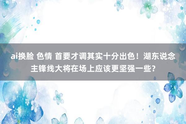 ai换脸 色情 首要才调其实十分出色！湖东说念主锋线大将在场上应该更坚强一些？