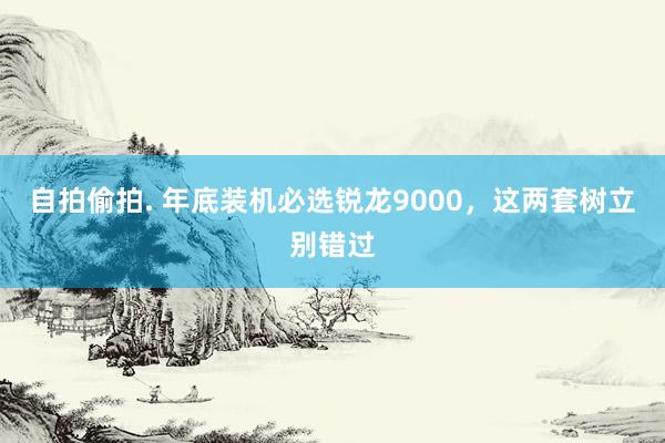 自拍偷拍. 年底装机必选锐龙9000，这两套树立别错过