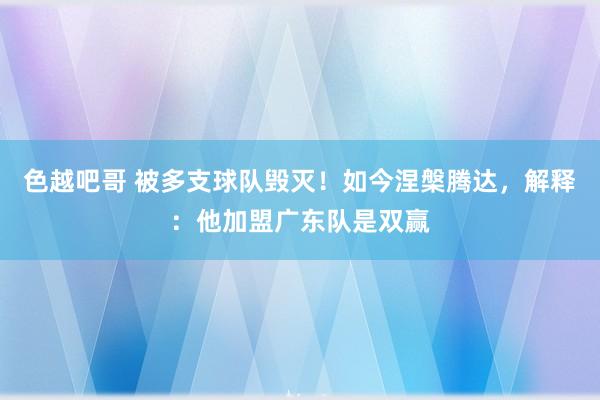 色越吧哥 被多支球队毁灭！如今涅槃腾达，解释：他加盟广东队是双赢