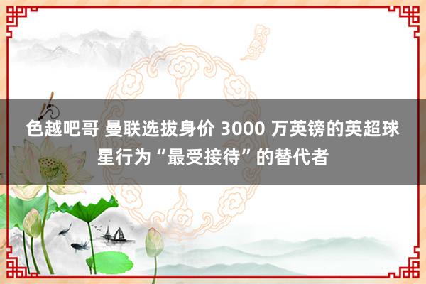 色越吧哥 曼联选拔身价 3000 万英镑的英超球星行为“最受接待”的替代者