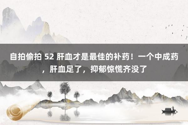 自拍偷拍 52 肝血才是最佳的补药！一个中成药，肝血足了，抑郁惊慌齐没了