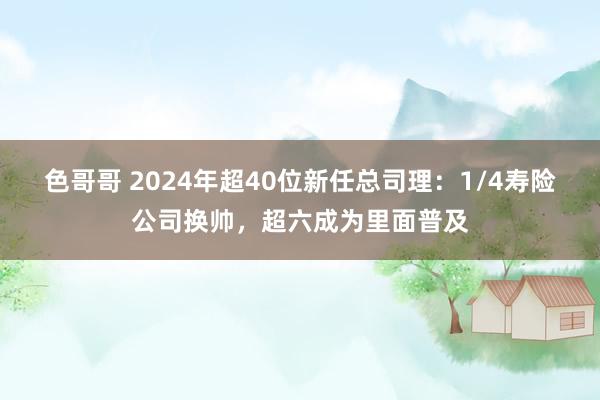 色哥哥 2024年超40位新任总司理：1/4寿险公司换帅，超六成为里面普及