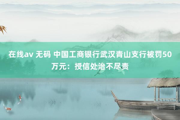 在线av 无码 中国工商银行武汉青山支行被罚50万元：授信处治不尽责