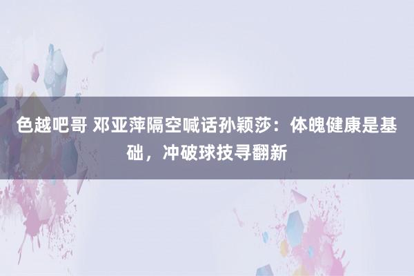 色越吧哥 邓亚萍隔空喊话孙颖莎：体魄健康是基础，冲破球技寻翻新