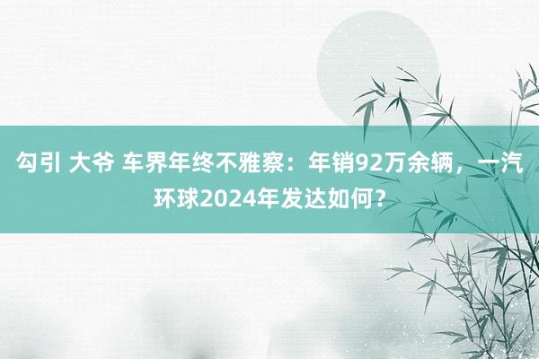 勾引 大爷 车界年终不雅察：年销92万余辆，一汽环球2024年发达如何？