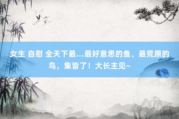 女生 自慰 全天下最...最好意思的鱼、最荒原的鸟，集皆了！大长主见~