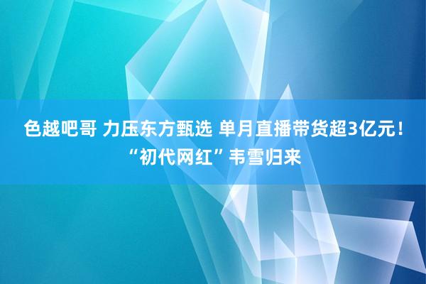 色越吧哥 力压东方甄选 单月直播带货超3亿元！“初代网红”韦雪归来