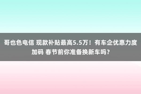 哥也色电信 现款补贴最高5.5万！有车企优惠力度加码 春节前你准备换新车吗？