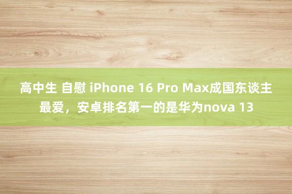 高中生 自慰 iPhone 16 Pro Max成国东谈主最爱，安卓排名第一的是华为nova 13