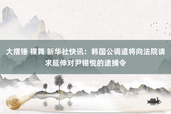 大摆锤 裸舞 新华社快讯：韩国公调遣将向法院请求延伸对尹锡悦的逮捕令