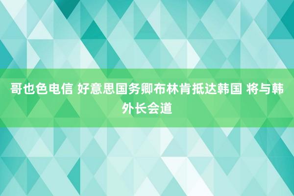 哥也色电信 好意思国务卿布林肯抵达韩国 将与韩外长会道