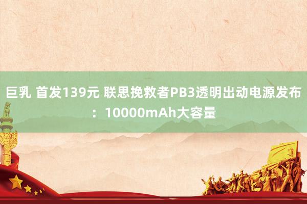 巨乳 首发139元 联思挽救者PB3透明出动电源发布：10000mAh大容量