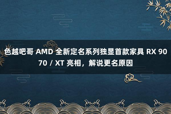 色越吧哥 AMD 全新定名系列独显首款家具 RX 9070 / XT 亮相，解说更名原因