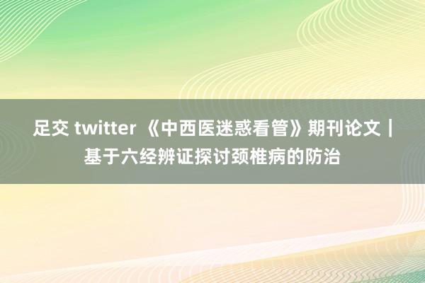 足交 twitter 《中西医迷惑看管》期刊论文｜基于六经辨证探讨颈椎病的防治