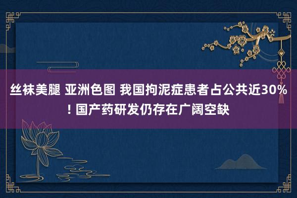 丝袜美腿 亚洲色图 我国拘泥症患者占公共近30%! 国产药研发仍存在广阔空缺