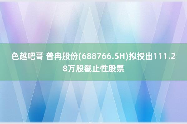 色越吧哥 普冉股份(688766.SH)拟授出111.28万股截止性股票