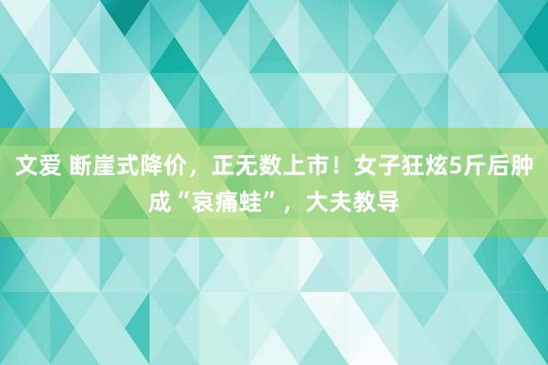 文爱 断崖式降价，正无数上市！女子狂炫5斤后肿成“哀痛蛙”，大夫教导