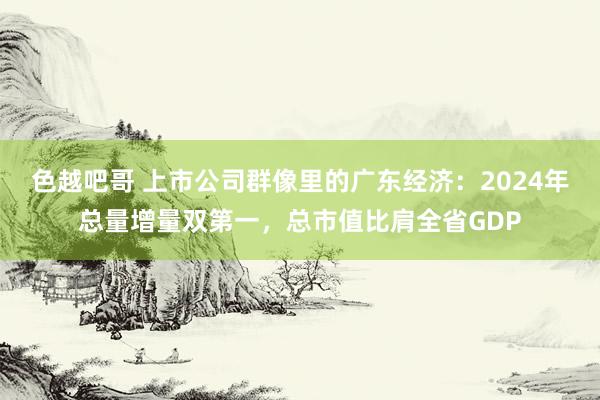 色越吧哥 上市公司群像里的广东经济：2024年总量增量双第一，总市值比肩全省GDP