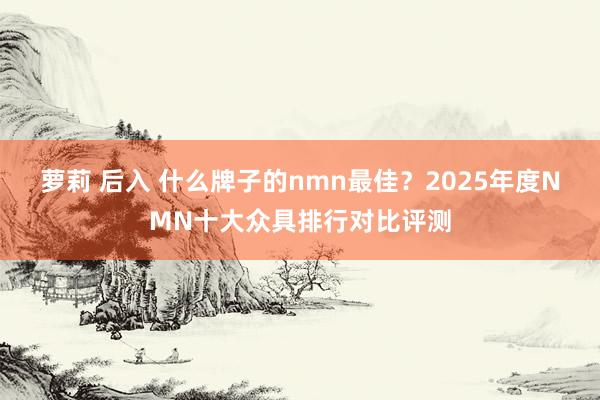 萝莉 后入 什么牌子的nmn最佳？2025年度NMN十大众具排行对比评测