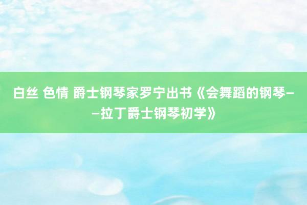 白丝 色情 爵士钢琴家罗宁出书《会舞蹈的钢琴——拉丁爵士钢琴初学》