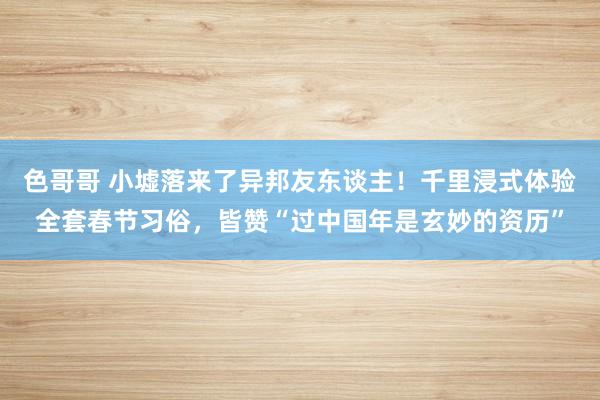 色哥哥 小墟落来了异邦友东谈主！千里浸式体验全套春节习俗，皆赞“过中国年是玄妙的资历”