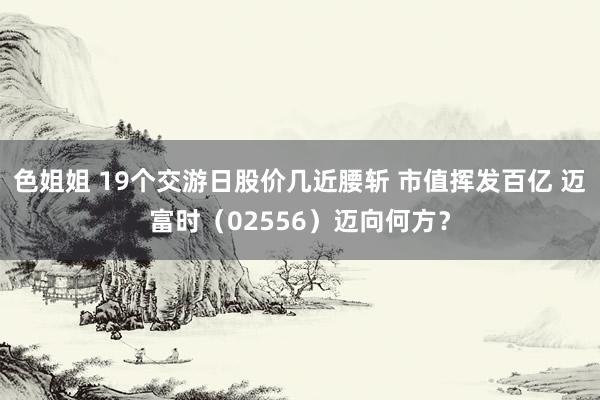 色姐姐 19个交游日股价几近腰斩 市值挥发百亿 迈富时（02556）迈向何方？