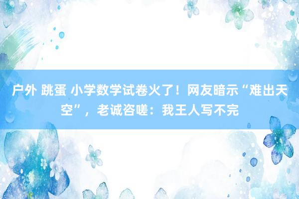 户外 跳蛋 小学数学试卷火了！网友暗示“难出天空”，老诚咨嗟：我王人写不完