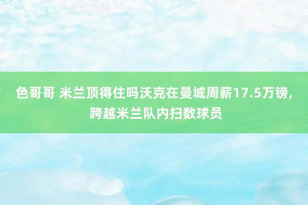 色哥哥 米兰顶得住吗沃克在曼城周薪17.5万镑， 跨越米兰队内扫数球员