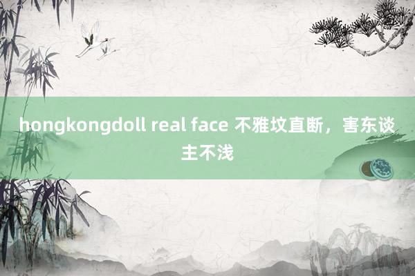 hongkongdoll real face 不雅坟直断，害东谈主不浅