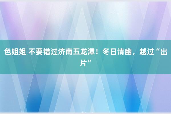 色姐姐 不要错过济南五龙潭！冬日清幽，越过“出片”