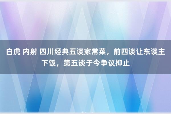 白虎 内射 四川经典五谈家常菜，前四谈让东谈主下饭，第五谈于今争议抑止