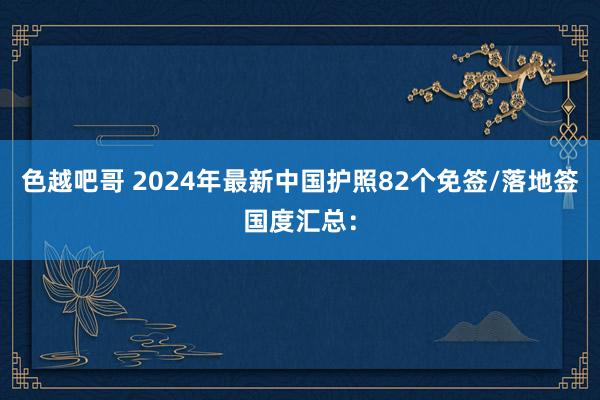 色越吧哥 2024年最新中国护照82个免签/落地签国度汇总：