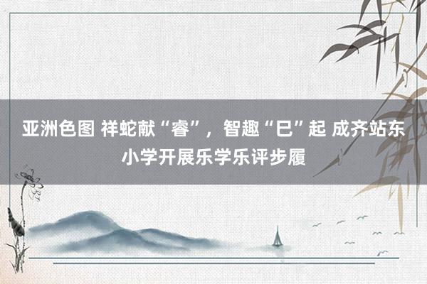 亚洲色图 祥蛇献“睿”，智趣“巳”起 成齐站东小学开展乐学乐评步履