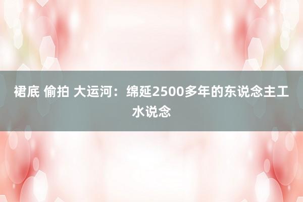 裙底 偷拍 大运河：绵延2500多年的东说念主工水说念