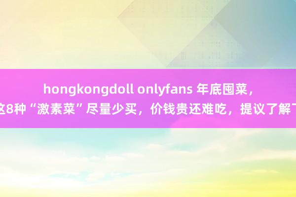 hongkongdoll onlyfans 年底囤菜，这8种“激素菜”尽量少买，价钱贵还难吃，提议了解下