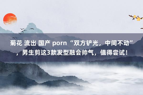 菊花 流出 国产 porn “双方铲光，中间不动”，男生剪这3款发型融会帅气，值得尝试！