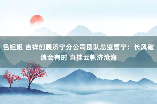 色姐姐 吉祥创展济宁分公司团队总监曹宁：长风破浪会有时 直挂云帆济沧海