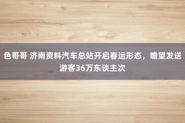 色哥哥 济南资料汽车总站开启春运形态，瞻望发送游客36万东谈主次