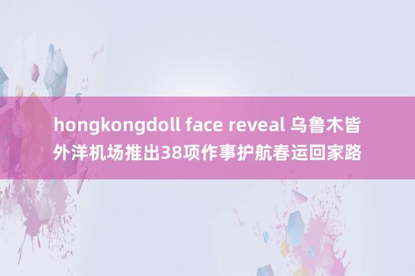 hongkongdoll face reveal 乌鲁木皆外洋机场推出38项作事护航春运回家路