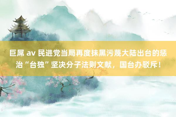 巨屌 av 民进党当局再度抹黑污蔑大陆出台的惩治“台独”坚决分子法则文献，国台办驳斥！