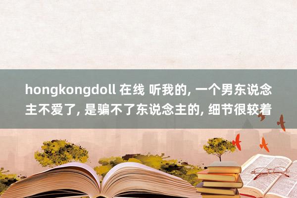 hongkongdoll 在线 听我的， 一个男东说念主不爱了， 是骗不了东说念主的， 细节很较着