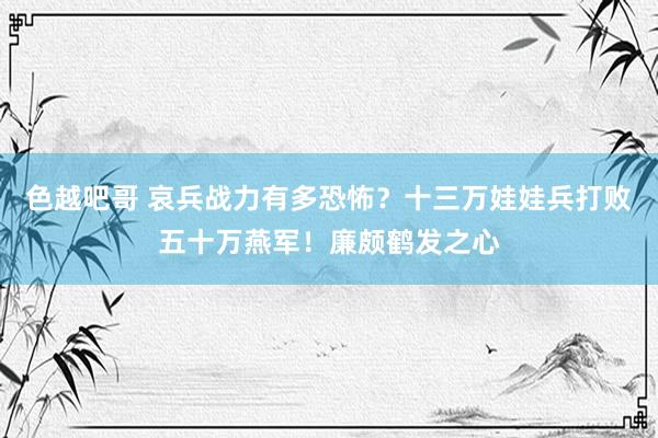 色越吧哥 哀兵战力有多恐怖？十三万娃娃兵打败五十万燕军！廉颇鹤发之心