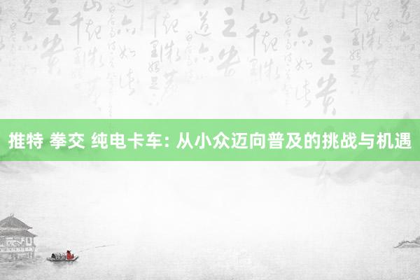 推特 拳交 纯电卡车: 从小众迈向普及的挑战与机遇